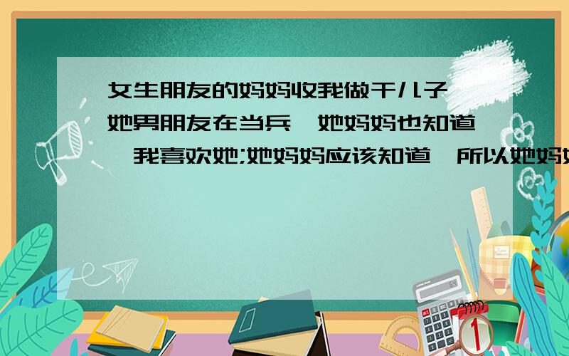 女生朋友的妈妈收我做干儿子,她男朋友在当兵,她妈妈也知道,我喜欢她;她妈妈应该知道,所以她妈妈收我做干儿子的本意是什么,让我放弃?还是给我机会?