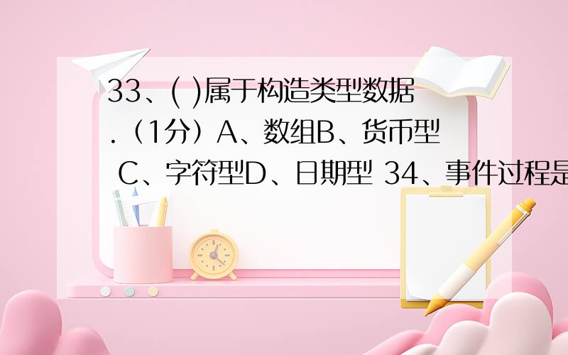 33、( )属于构造类型数据.（1分）A、数组B、货币型 C、字符型D、日期型 34、事件过程是在( )时执行的代码段.（1分）A、窗体调用B、单击窗体 C、双击窗体D、响应事件