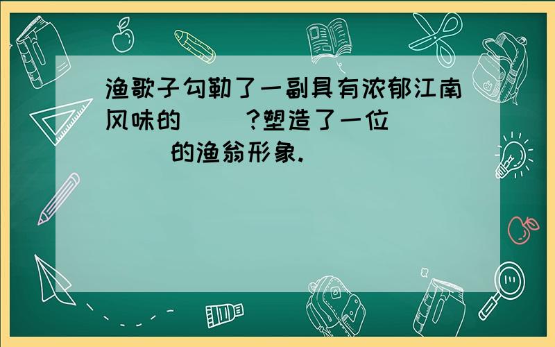 渔歌子勾勒了一副具有浓郁江南风味的（ ）?塑造了一位（    ）的渔翁形象.