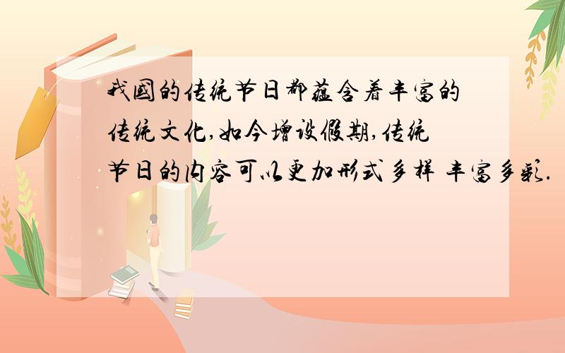 我国的传统节日都蕴含着丰富的传统文化,如今增设假期,传统节日的内容可以更加形式多样 丰富多彩.