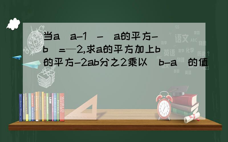 当a(a-1)-(a的平方-b)=—2,求a的平方加上b的平方-2ab分之2乘以（b-a）的值