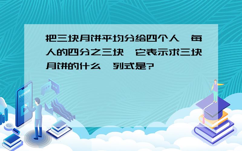 把三块月饼平均分给四个人,每人的四分之三块,它表示求三块月饼的什么,列式是?