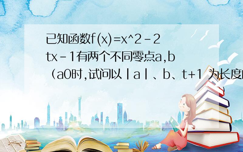 已知函数f(x)=x^2-2tx-1有两个不同零点a,b（a0时,试问以｜a｜、b、t+1 为长度的线段能否组成一个三角形,如果不一定,进一步求出t的取值范围,使它们能组成一个三角形.（3）求 ( g(x)max - g(x)min )/(b-