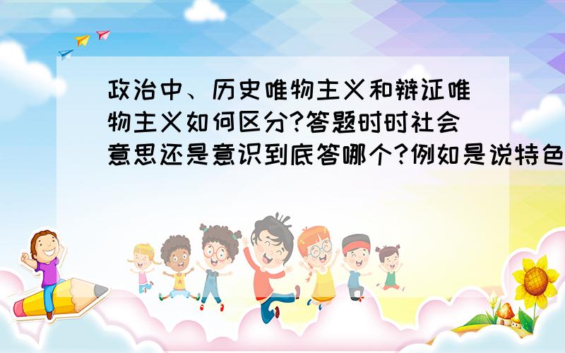 政治中、历史唯物主义和辩证唯物主义如何区分?答题时时社会意思还是意识到底答哪个?例如是说特色社会主义,我在学习辩证唯物主义时答的是意识,而历史唯物主义确是社会意识了.难道这