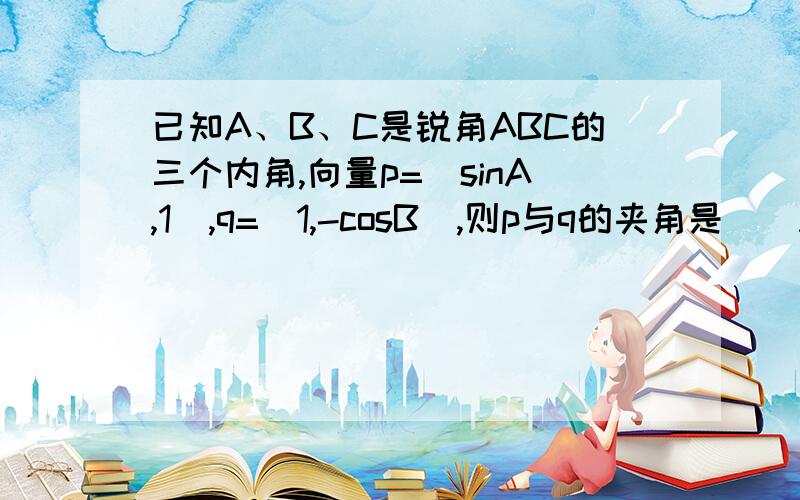 已知A、B、C是锐角ABC的三个内角,向量p=（sinA,1）,q=(1,-cosB),则p与q的夹角是（）A、锐角 B、钝角 C、直角 D、不确定