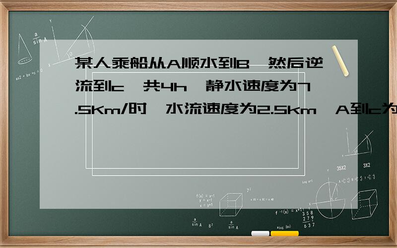 某人乘船从A顺水到B,然后逆流到c,共4h,静水速度为7.5Km/时,水流速度为2.5km,A到c为10km,A到B为多少km?