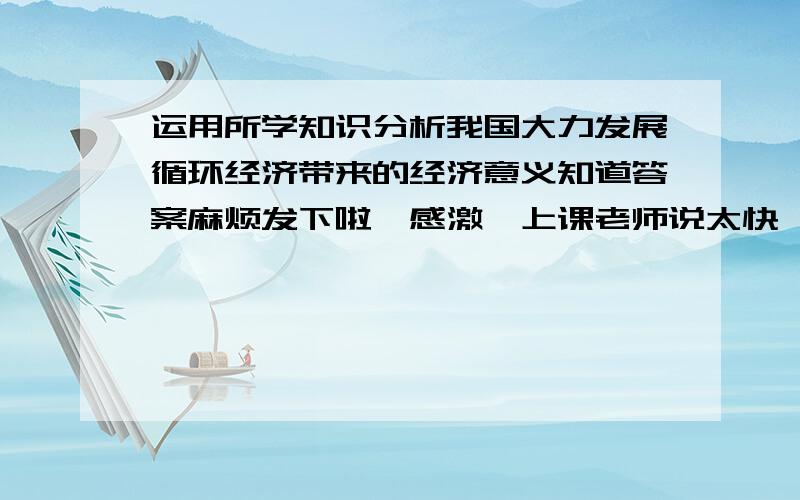 运用所学知识分析我国大力发展循环经济带来的经济意义知道答案麻烦发下啦,感激,上课老师说太快,笔记没记全,