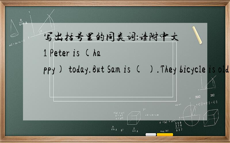 写出括号里的同类词：请附中文1 Peter is (happy) today.But Sam is ( ).They bicycle is old .Jim is ( ) of the mice .Danny is ( ) .He wants some water.Kitty is ( ).She doesn't want any cakes2 Look at the (animals) on the farm.The ( ) are bi