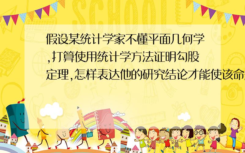 假设某统计学家不懂平面几何学,打算使用统计学方法证明勾股定理,怎样表达他的研究结论才能使该命题在逻辑上更可靠（提示：考虑区间估计的表述方法,或者考虑假设检验的表述方法