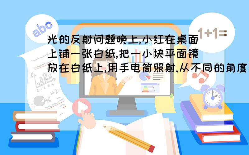 光的反射问题晚上,小红在桌面上铺一张白纸,把一小块平面镜放在白纸上,用手电筒照射.从不同的角度观察,你能观察到的现象是：（1）若手电筒从正面照射平面镜,人从同一侧面观看,可观察