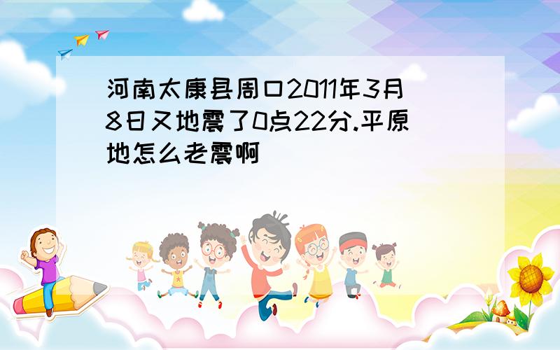 河南太康县周口2011年3月8日又地震了0点22分.平原地怎么老震啊