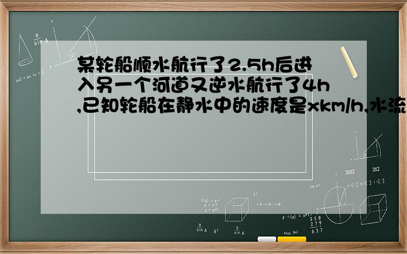 某轮船顺水航行了2.5h后进入另一个河道又逆水航行了4h,已知轮船在静水中的速度是xkm/h,水流速度为ykm/h.(1)列式表示轮船航行的总路程并化简；（2）若x=20,y=5,求此时轮船航行的总路程.