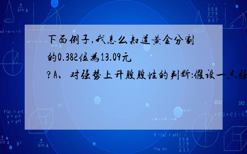 下面例子,我怎么知道黄金分割的0．382位为13．09元?A、对强势上升股股性的判断：假设一只强势股,上一轮由10元涨至15元,呈现一种强 势,然后出现回调,它将回调到什么价位呢?黄金分割的0．382