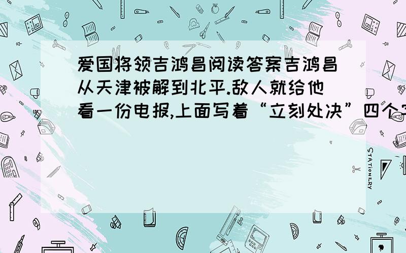 爱国将领吉鸿昌阅读答案吉鸿昌从天津被解到北平.敌人就给他看一份电报,上面写着“立刻处决”四个字,妄图吓唬他,要他投降.吉鸿昌看了,平静地说：你们什么时候动手?” 有一次,反动头目