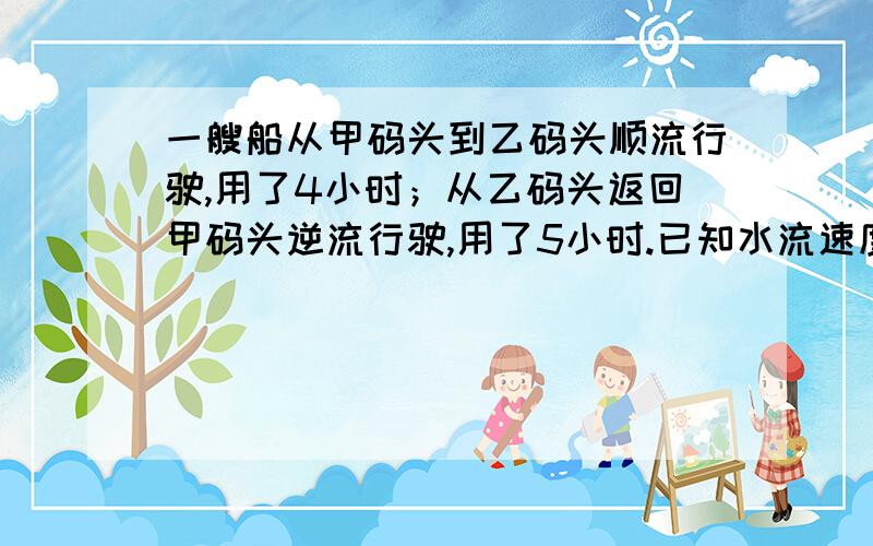 一艘船从甲码头到乙码头顺流行驶,用了4小时；从乙码头返回甲码头逆流行驶,用了5小时.已知水流速度是3千米/时,设船在静水中的平均速度为x千米/时,则方程可列为什么