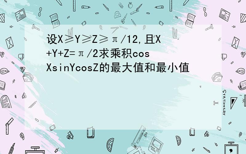 设X≥Y≥Z≥π/12,且X+Y+Z=π/2求乘积cosXsinYcosZ的最大值和最小值