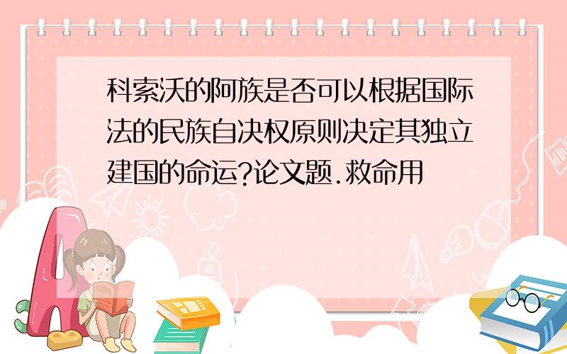 科索沃的阿族是否可以根据国际法的民族自决权原则决定其独立建国的命运?论文题.救命用