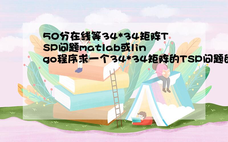 50分在线等34*34矩阵TSP问题matlab或lingo程序求一个34*34矩阵的TSP问题的MATLAB或者lingo的程序均可.有会的联系我我传矩阵过去.如果如数正确能运行处最佳解,加赏剩余分数.