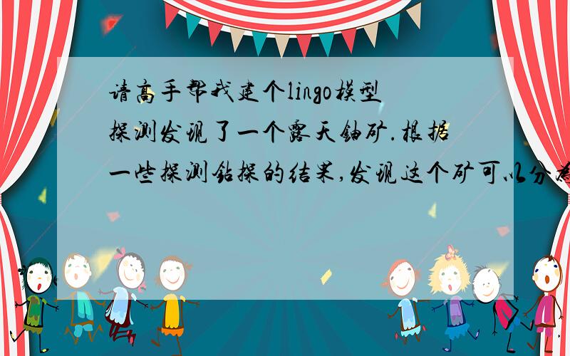 请高手帮我建个lingo模型探测发现了一个露天铀矿.根据一些探测钻探的结果,发现这个矿可以分为若干个可开采区.矿坑需要挖掘成阶梯形,以方便卡车开到矿坑底部.铀矿呈东西分布.在西面有