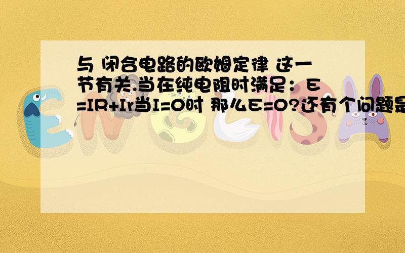 与 闭合电路的欧姆定律 这一节有关.当在纯电阻时满足：E=IR+Ir当I=0时 那么E=0?还有个问题是 U外=E-Ir （此时外电路不满足纯电阻,以U外代替具体值） 当断路时I=0 U外=E ,如果是这样,那么当没有