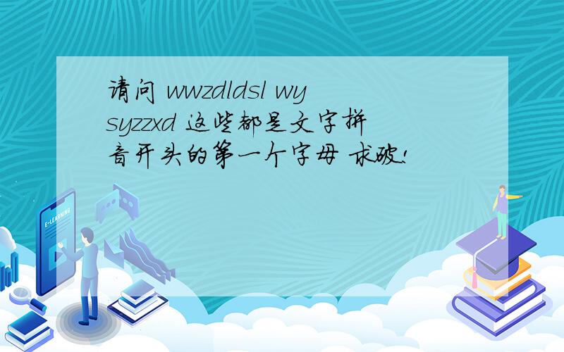 请问 wwzdldsl wysyzzxd 这些都是文字拼音开头的第一个字母 求破!