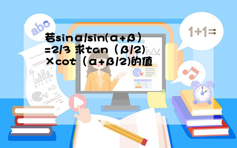 若sinα/sin(α+β）=2/3 求tan（β/2)×cot（α+β/2)的值