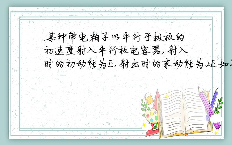 .某种带电粒子以平行于极板的初速度射入平行板电容器,射入时的初动能为E,射出时的末动能为2E.如果将这种带电粒子入射的初动能增加到2E,其他条件都不变,那么带电粒子射出该电容器两板