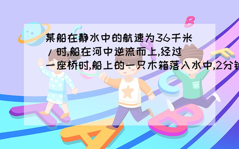 某船在静水中的航速为36千米/时,船在河中逆流而上,经过一座桥时,船上的一只木箱落入水中,2分钟后船上的人才发现,立即掉转船头追赶,在距桥600米的地方追上里木箱,那么水流速度为几米/秒?