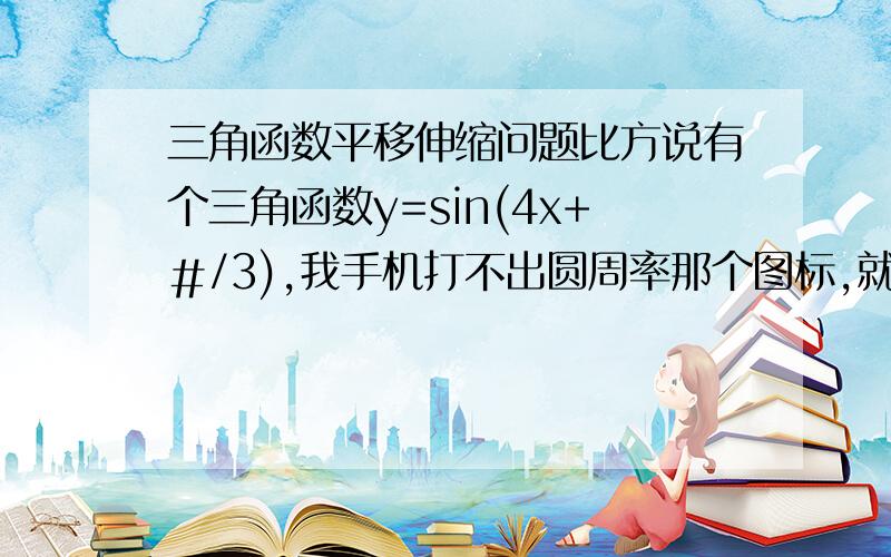 三角函数平移伸缩问题比方说有个三角函数y=sin(4x+＃/3),我手机打不出圆周率那个图标,就用＃代替下,把它向右平移＃/8个单位然后再将各点横坐标伸长两倍,