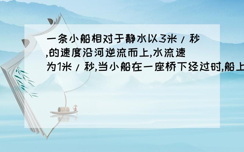 一条小船相对于静水以3米/秒,的速度沿河逆流而上,水流速为1米/秒,当小船在一座桥下经过时,船上的一只木箱被碰落水中,假设木箱落水后立即顺水飘向下游方向,过了1分钟才被船上的人发现.