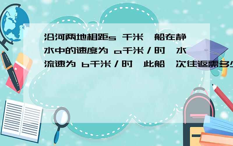 沿河两地相距s 千米,船在静水中的速度为 a千米／时,水流速为 b千米／时,此船一次往返需多少时间