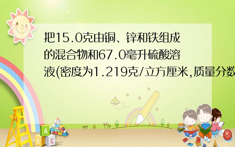 把15.0克由铜、锌和铁组成的混合物和67.0毫升硫酸溶液(密度为1.219克/立方厘米,质量分数为30%)反应,锌和铁恰好完全反应,经过滤,把滤液加热、蒸发至干燥.得到的是不含结晶水的硫酸盐混合物,