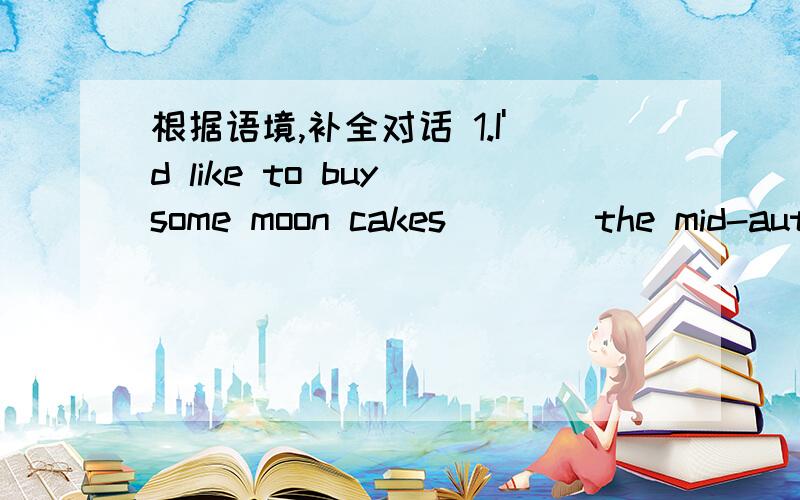 根据语境,补全对话 1.I'd like to buy some moon cakes____the mid-autumn festival.2.we have many_____kinds of moon cakes here.which kind do you like_____?3.the one____meat in it.4.how_____do you want?---ten.5.what_____do you like to buy?6.do you