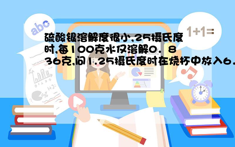 硫酸银溶解度很小,25摄氏度时,每100克水仅溶解0．836克,问1.25摄氏度时在烧杯中放入6．25克的硫酸银固体,加200克水,充分溶解,所得饱和溶液体积为200毫升,计算溶液中Ag＋离子物质的量浓度2．