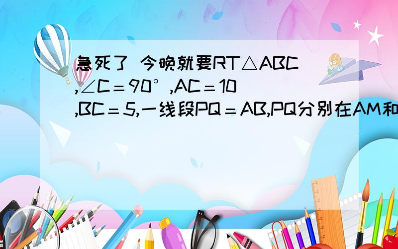 急死了 今晚就要RT△ABC,∠C＝90°,AC＝10 ,BC＝5,一线段PQ＝AB,PQ分别在AM和AC上运动,当P到什么位置,△ABC和△APQ全等?