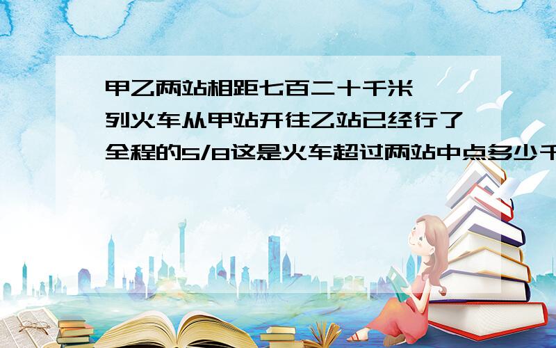 甲乙两站相距七百二十千米,一列火车从甲站开往乙站已经行了全程的5/8这是火车超过两站中点多少千米?