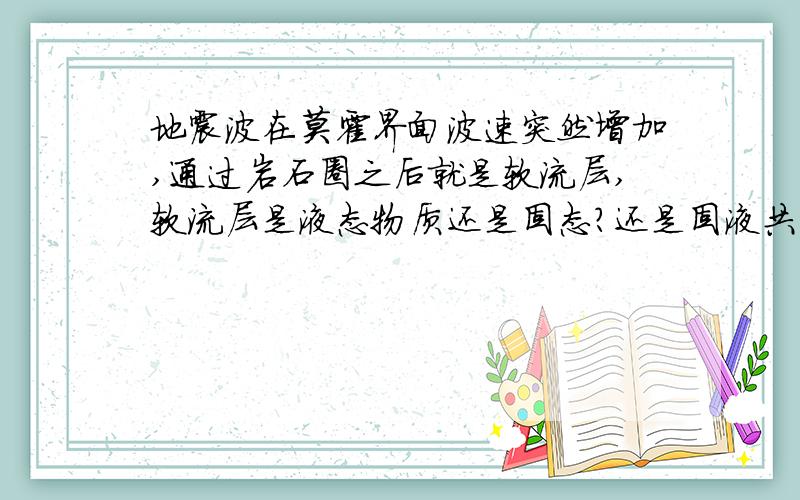 地震波在莫霍界面波速突然增加,通过岩石圈之后就是软流层,软流层是液态物质还是固态?还是固液共存?为什么横波波速没消失没削弱反而增加?固液共存总会削弱点的吧,难道是固体,那又怎么