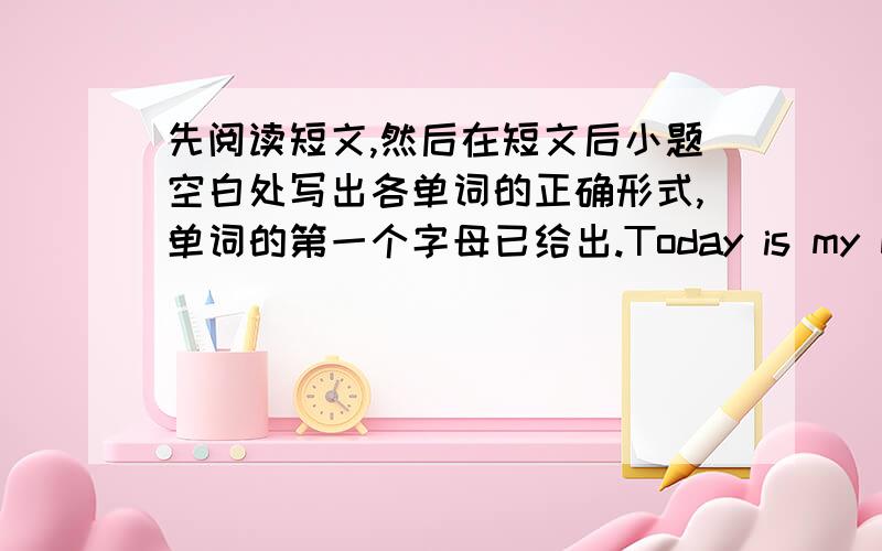 先阅读短文,然后在短文后小题空白处写出各单词的正确形式,单词的第一个字母已给出.Today is my birthday.I want to t____ my family for heir love.So I cook the d____ for them.I know my mother l____ hamburgers and broccoli