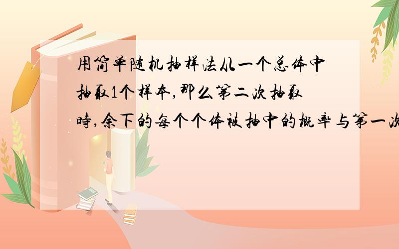 用简单随机抽样法从一个总体中抽取1个样本,那么第二次抽取时,余下的每个个体被抽中的概率与第一次抽取的概率相同还是有变化?