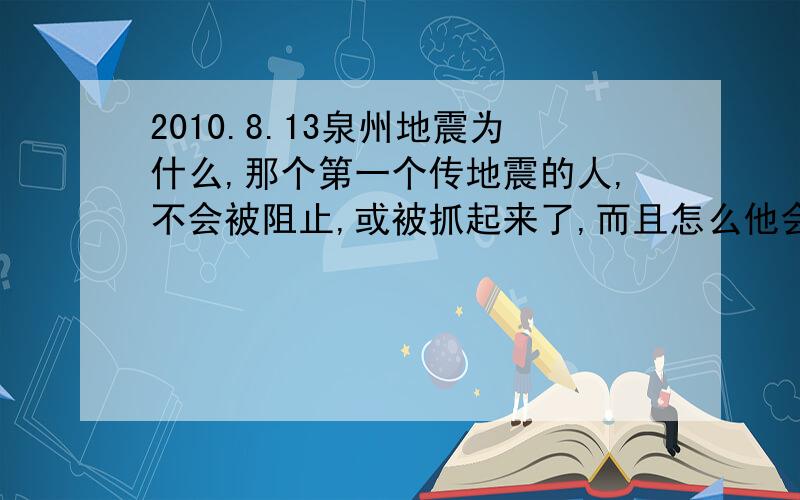 2010.8.13泉州地震为什么,那个第一个传地震的人,不会被阻止,或被抓起来了,而且怎么他会有那么大的能力可以将事情传得这么广了,有人说,是某地方为了挖工人,出的手段,本人也觉得没那么的