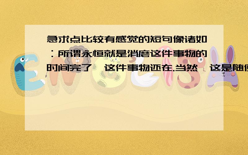 急求点比较有感觉的短句像诸如：所谓永恒就是消磨这件事物的时间完了,这件事物还在.当然,这是随便举的,希望是这种类型的,比较好的.多一点哦.各位.不是这种类型的（前三楼）是比较有