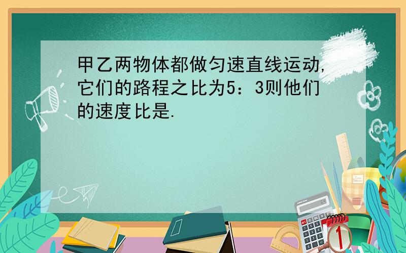 甲乙两物体都做匀速直线运动,它们的路程之比为5：3则他们的速度比是.