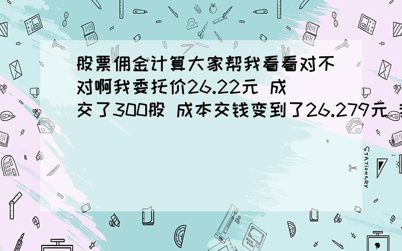 股票佣金计算大家帮我看看对不对啊我委托价26.22元 成交了300股 成本交钱变到了26.279元 我的佣金是万6的,该怎么样计算呢我是买深圳的股票我在委托里看成交价格26.200元 发生金额7860元 成交