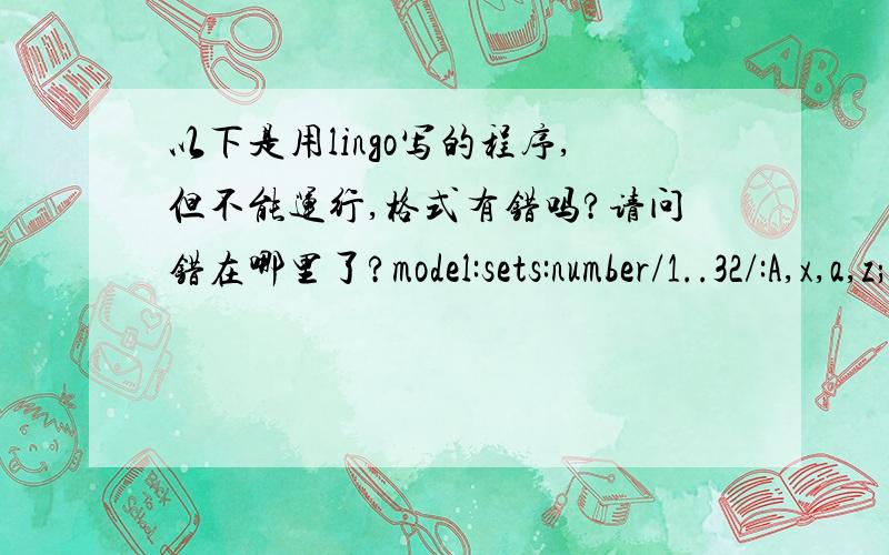 以下是用lingo写的程序,但不能运行,格式有错吗?请问错在哪里了?model:sets:number/1..32/:A,x,a,z;endsetsmax= @sum(number(j):(A(j)-1)*x(j)*a(j)) ;@for(number(j):x(j)*(A(j)-1)=0,A(j)>=0,z(j)>=0);data:x=60,15,35,10,12.5,75,7.5,90,100