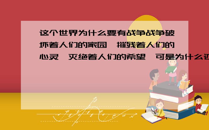 这个世界为什么要有战争战争破坏着人们的家园、摧残着人们的心灵、灭绝着人们的希望,可是为什么还要去发动它呢?仅仅是为了利益吗?大家和平共处、团结互助,这样不好吗?非要闹得你死