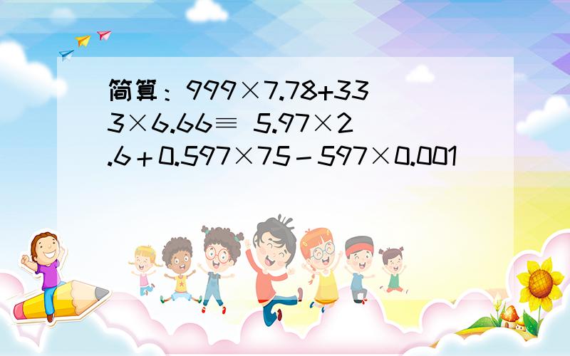 简算：999×7.78+333×6.66≡ 5.97×2.6＋0.597×75－597×0.001