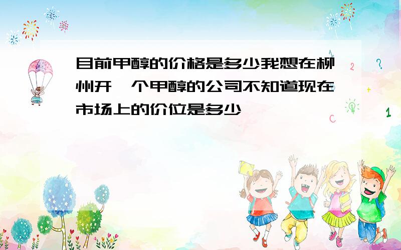 目前甲醇的价格是多少我想在柳州开一个甲醇的公司不知道现在市场上的价位是多少