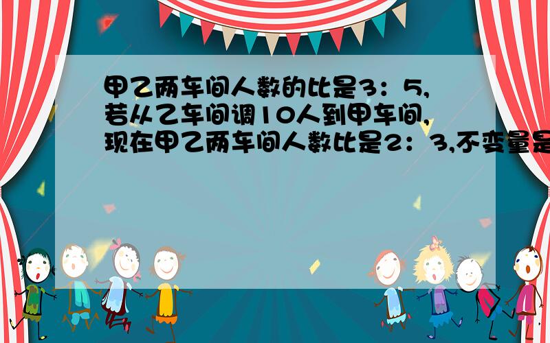 甲乙两车间人数的比是3：5,若从乙车间调10人到甲车间,现在甲乙两车间人数比是2：3,不变量是（ ）不变量是（ ）列式（ ）.