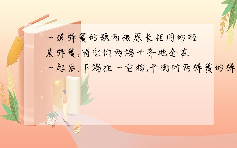 一道弹簧的题两根原长相同的轻质弹簧,将它们两端平齐地套在一起后,下端挂一重物,平衡时两弹簧的弹力比为2：1,若将它们串接后再挂上原重物,平衡时,两弹簧的伸长量之比为多少?