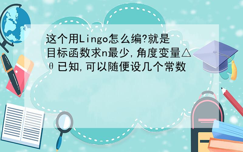 这个用Lingo怎么编?就是目标函数求n最少,角度变量△θ已知,可以随便设几个常数